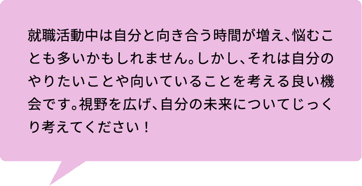 就職活動中は自分と向き合う時間が増え、悩むことも多いかもしれません。しかし、それは自分のやりたいことや向いていることを考える良い機会です。視野を広げ、自分の未来についてじっくり考えてください！