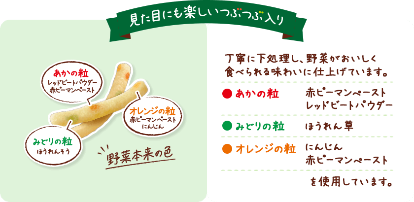 見た目にも楽しいつぶつぶ入り あかの粒レッドピートパウダー赤ピーマンペースト オレンジの粒赤ピーマンペーストにんじん みどりの粒ほうれんそう 野菜本来の色 見た目にも楽しい3色の野菜のつぶつぶ入り 丁寧に下処理し、野菜がおいしく食べられる味わいに仕上げています。 あかの粒:赤ピーマンぺースト、レッドビートパウダー みどりの粒:ほうれん草 オレンジの粒:にんじん、赤ピーマンぺーストを使用しています。