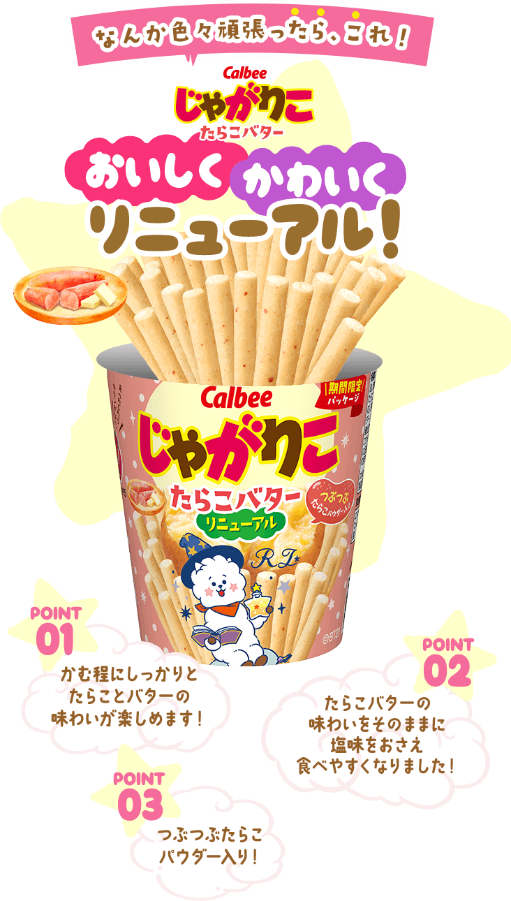 なんか色々頑張ったら、これ！Calbeeじゃがりこたらこバター おいしくかわいくリニューアル！ POINT01かむ程にしっかりとたらことバターの味わいが楽しめます！ POINT02たらこバターの味わいをそのままに塩味をおさえ食べやすくなりました！ POINT03つぶつぶたらこパウダー入り！