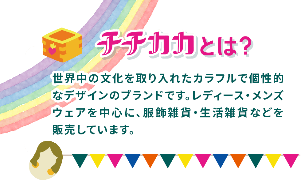 チチカカとは？　世界中の文化を取り入れたカラフルで個性的なデザインのブランドです。レディース・メンズウェアを中心に、服飾雑貨・生活雑貨などを販売しています。