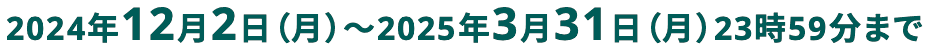 2024年12月2日(月)から2025年3月31日(月)23時59分まで