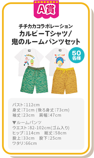 A賞 チチカカコラボレーション カルビーTシャツ/鬼のルームパンツセット 50名様 バスト：112cm
							身丈：71cm 
							(後ろ身丈：73cm)
							袖丈：23cm　
							肩幅：47cm ▼ルームパンツ
							ウエスト：82-102cm
							(ゴム入り)
							ヒップ：114cm　
							総丈：58cm
							股上：33cm　
							股下：25cm
							ワタリ：66cm
							