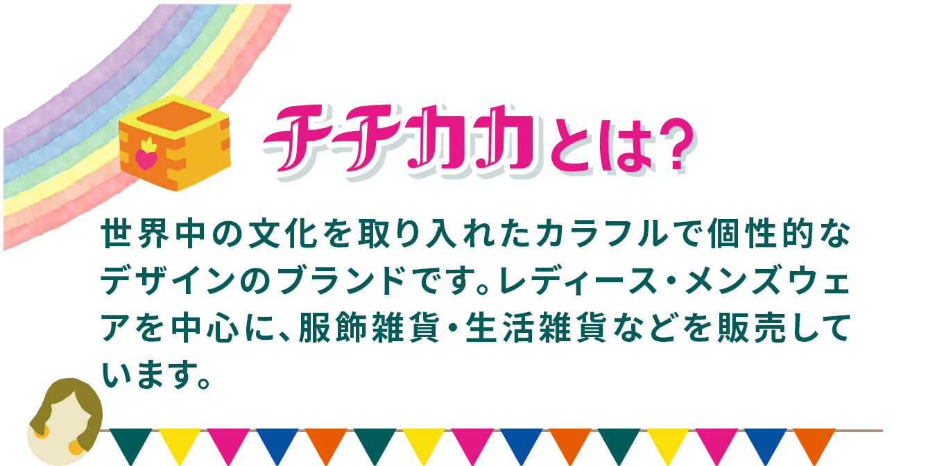 チチカカとは？　世界中の文化を取り入れたカラフルで個性的なデザインのブランドです。レディース・メンズウェアを中心に、服飾雑貨・生活雑貨などを販売しています。