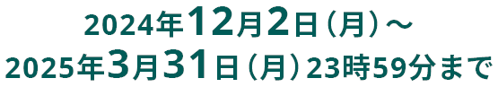 2024年12月2日(月)から2025年3月31日(月)23時59分まで