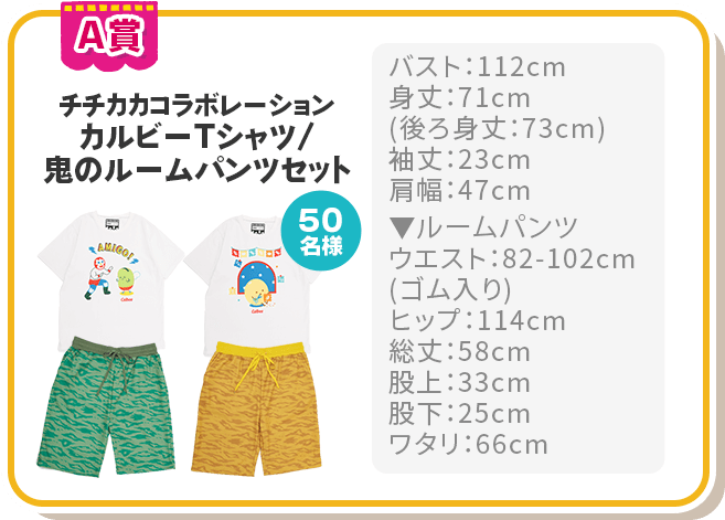 A賞 チチカカコラボレーション カルビーTシャツ/鬼のルームパンツセット 50名様 バスト：112cm
							身丈：71cm 
							(後ろ身丈：73cm)
							袖丈：23cm　
							肩幅：47cm ▼ルームパンツ
							ウエスト：82-102cm
							(ゴム入り)
							ヒップ：114cm　
							総丈：58cm
							股上：33cm　
							股下：25cm
							ワタリ：66cm
							