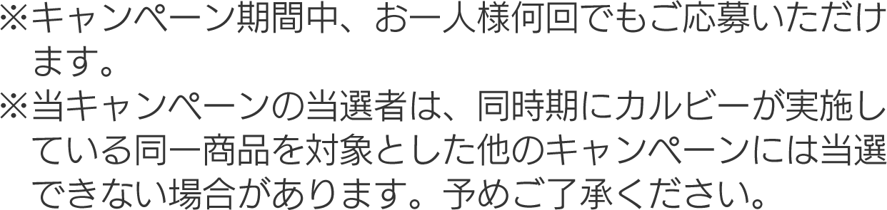 ※キャンペーン期間中、お一人様何回でもご応募いただけます。
									※当キャンペーンの当選者は、同時期にカルビーが実施している同一商品を対象とした他のキャンペーンには当選できない場合があります。予めご了承ください。