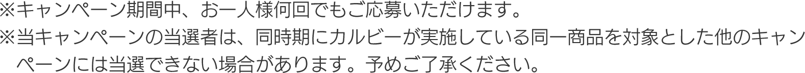 ※キャンペーン期間中、お一人様何回でもご応募いただけます。
									※当キャンペーンの当選者は、同時期にカルビーが実施している同一商品を対象とした他のキャンペーンには当選できない場合があります。予めご了承ください。