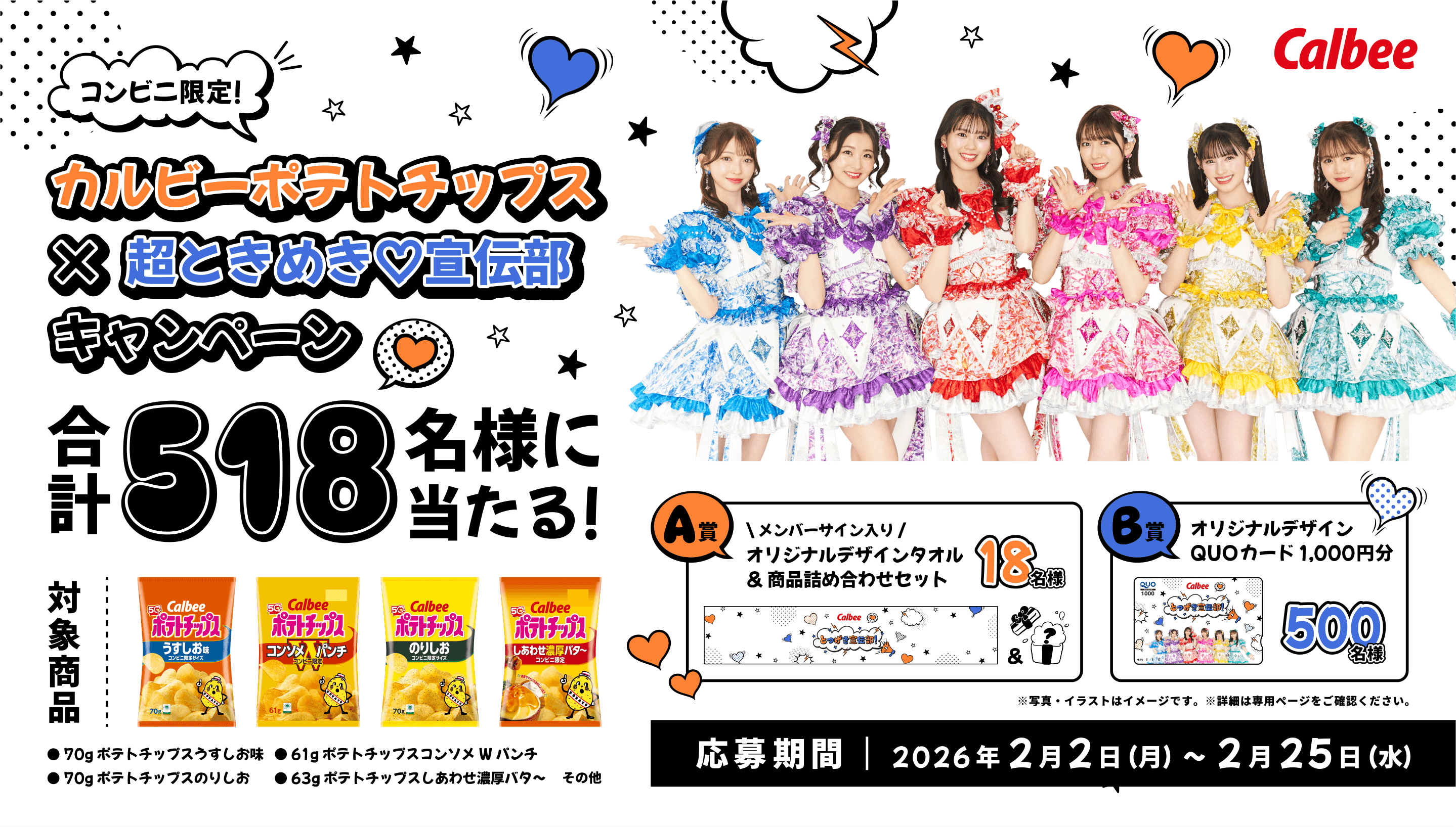 Calbee コンビニ限定！カルビーポテトチップス×超ときめき宣伝部キャンペーン 合計518名様に当たる！ 対象商品：７０ｇポテトチップスうすしお味 ７０ｇポテトチップスのりしお ６１ｇポテトチップスコンソメＷパンチ ６３ｇポテトチップスしあわせ濃厚バタ～ その他 A賞：メンバーサイン入り オリジナルデザインタオル＆商品詰め合わせセット18名様 B賞：オリジナルデザインQUOカード1,000円分500名様 ※写真・イラストはイメージです。 ※詳細は専用ページをご確認ください。 応募期間：2026年2月2日(月曜日)から2月25日(水曜日)