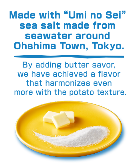 Made with “Umi no Sei” sea salt made from seawater around Ohshima Town, Tokyo./By adding butter savor, we have achieved a flavor that harmonizes even more with the potato texture.
