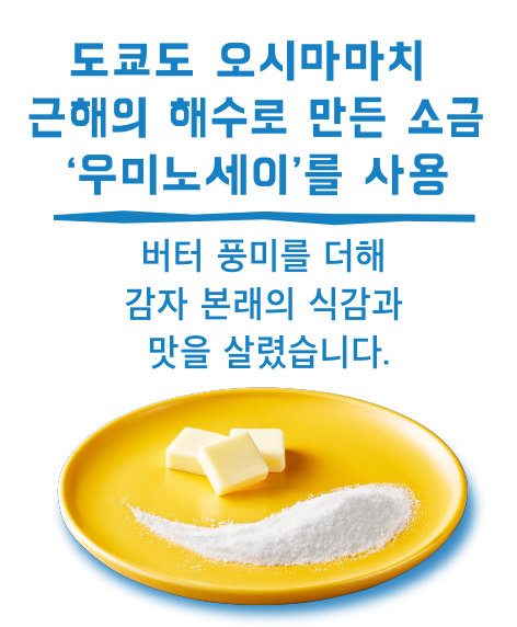 도쿄도 오시마마치 근해의 해수로 만든 소금‘우미노세이’를 사용/버터 풍미를 더해 감자 본래의 식감과 맛을 살렸습니다.
