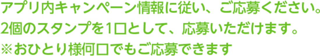 アプリ内キャンペーン情報に従い、ご応募 ください。2個のスタンプを1口として、応募いただけます。 ※おひとり様何口でもご応募できます