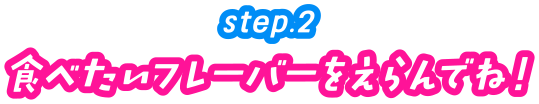 step.2　食べたいフレーバーをえらんでね