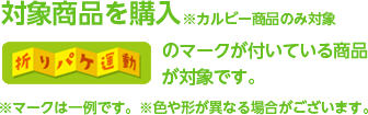 対象商品を購入※カルビー商品のみ対象 折りパケ運動のマークが付いている商品が対象です。※マークは一例です。※色や形が異なる場合がございます。