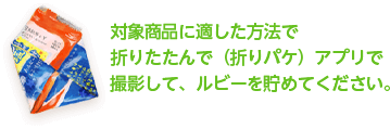 対象商品に適した方法で 折りたたんで（折りパケ）アプリで 撮影して、ルビーを貯めてください。