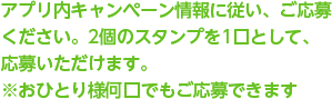 アプリ内キャンペーン情報に従い、ご応募 ください。2個のスタンプを1口として、応募いただけます。 ※おひとり様何口でもご応募できます