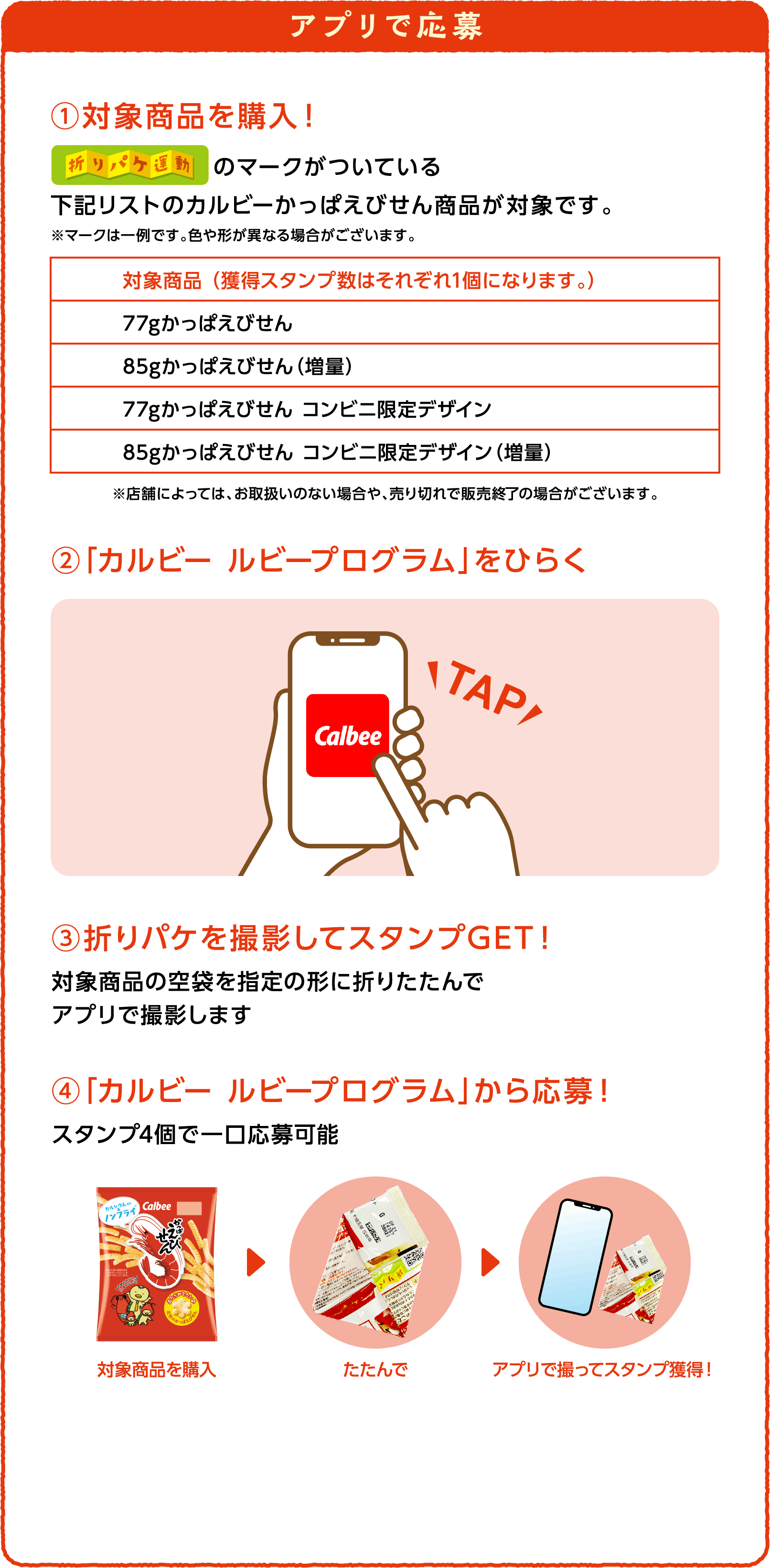 アプリで応募 ①対象商品を購入！ 折りパケ運動のマークがついている下記リストのカルビーかっぱえびせん商品が対象です。※マークは一例です。色や形が異なる場合がございます。対象商品 （獲得スタンプ数はそれぞれ1個になります。）77gかっぱえびせん 85gかっぱえびせん（増量） 77gかっぱえびせん コンビニ限定デザイン 85gかっぱえびせん コンビニ限定デザイン（増量） ※店舗によっては、お取扱いのない場合や、売り切れで販売終了の場合がございます。 ②「カルビー ルビープログラム」をひらく ③折りパケを撮影してスタンプGET！対象商品の空袋を指定の形に折りたたんでアプリで撮影します ④「カルビー ルビープログラム」から応募！スタンプ4個で一口応募可能