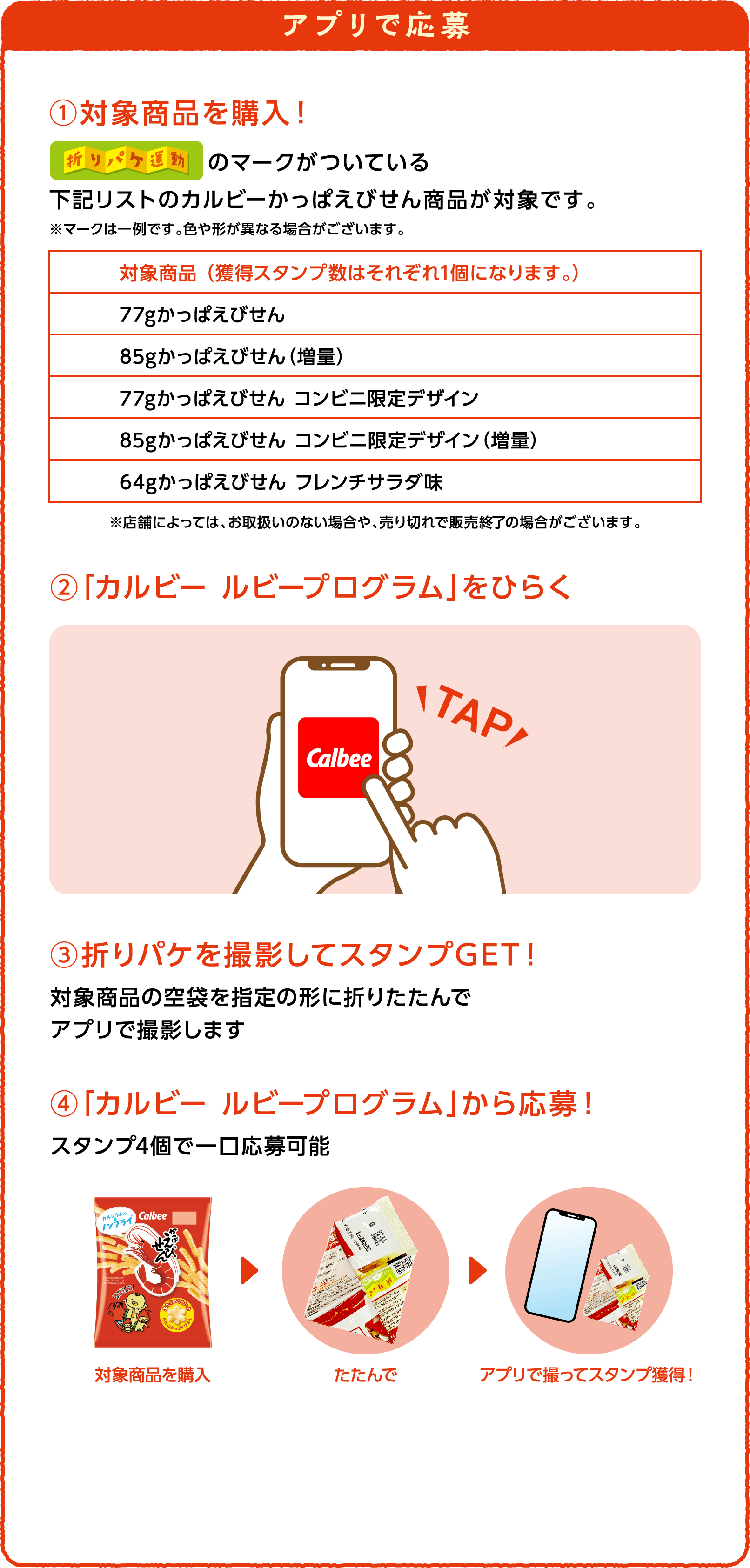 アプリで応募 ①対象商品を購入！ 折りパケ運動のマークがついている下記リストのカルビーかっぱえびせん商品が対象です。※マークは一例です。色や形が異なる場合がございます。対象商品 （獲得スタンプ数はそれぞれ1個になります。）77gかっぱえびせん 85gかっぱえびせん（増量） 77gかっぱえびせん コンビニ限定デザイン 85gかっぱえびせん コンビニ限定デザイン（増量） 64gかっぱえびせん フレンチサラダ味 ※店舗によっては、お取扱いのない場合や、売り切れで販売終了の場合がございます。 ②「カルビー ルビープログラム」をひらく ③折りパケを撮影してスタンプGET！対象商品の空袋を指定の形に折りたたんでアプリで撮影します ④「カルビー ルビープログラム」から応募！スタンプ4個で一口応募可能