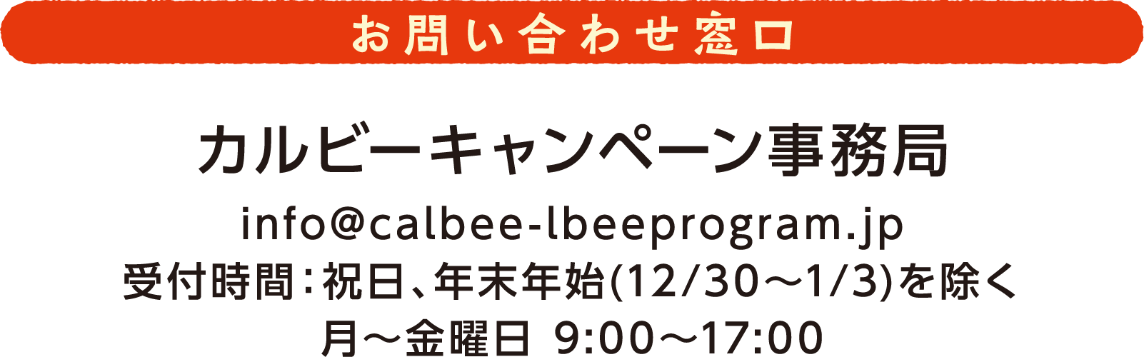 お問い合わせ窓口 カルビーキャンペーン事務局 info@calbee-lbeeprogram.jp 受付時間:祝日、年末年始(12月30日から1月3日)を除く月から金曜日 9時から17時
