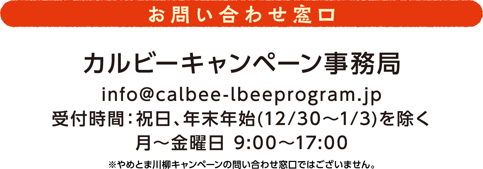 お問い合わせ窓口 カルビーキャンペーン事務局 info@calbee-lbeeprogram.jp 受付時間:祝日、年末年始(12月30日から1月3日)を除く月から金曜日 9時から17時 ※やめとま川柳キャンペーンの問い合わせ窓口ではございません。