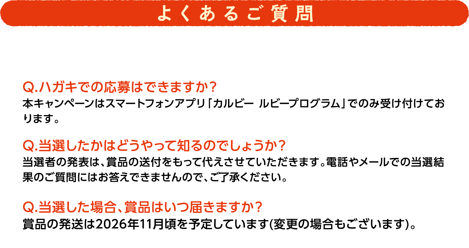 よくあるご質問 Q.ハガキでの応募はできますか? 本キャンペーンはスマートフォンアプリ「カルビー ルビープログラム」でのみ受け付けております。 Q.当選したかはどうやって知るのでしょうか? 当選者の発表は、賞品の送付をもって代えさせていただきます。電話やメールでの当選結果のご質問にはお答えできませんので、ご了承ください。 Q.当選した場合、賞品はいつ届きますか? 賞品の発送は2026年11月頃を予定しています(変更の場合もございます)。
