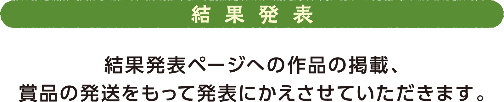 結果発表 結果発表ページへの作品の掲載、賞品の発送をもって発表にかえさせていただきます。